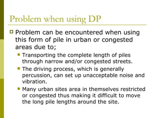 Problem when using DP


Problem can be encountered when using
this form of pile in urban or congested
areas due to;






Transporting the complete length of piles
through narrow and/or congested streets.
The driving process, which is generally
percussion, can set up unacceptable noise and
vibration.
Many urban sites area in themselves restricted
or congested thus making it difficult to move
the long pile lengths around the site.

 