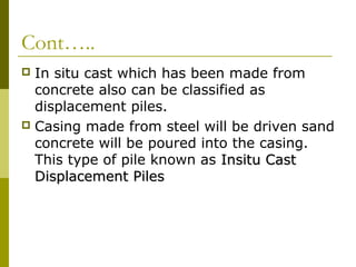 Cont…..
In situ cast which has been made from
concrete also can be classified as
displacement piles.
 Casing made from steel will be driven sand
concrete will be poured into the casing.
This type of pile known as Insitu Cast
Displacement Piles


 