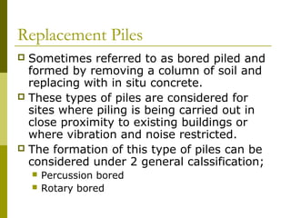 Replacement Piles
Sometimes referred to as bored piled and
formed by removing a column of soil and
replacing with in situ concrete.
 These types of piles are considered for
sites where piling is being carried out in
close proximity to existing buildings or
where vibration and noise restricted.
 The formation of this type of piles can be
considered under 2 general calssification;





Percussion bored
Rotary bored

 