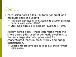 Cont….


Percussion bored piles ; suitable for small and
medium sizes of building





Piles diameter usually from 300mm to 950mm designed
to carry loads up to 1500kN.
Steel cube made up from length (1.00m to 1.40m).

Rotary bored piles ; these can range from the
short bored piles used in domestic dwellings to
the very large diameter piles used for
concentrated loads in multi-storey and bridge
construction.


Suitable for cohesive soils such as clay and is formed
using auger.

 
