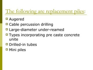 The following are replacement piles:
Augered
 Cable percussion drilling
 Large-diameter under-reamed
 Types incorporating pre caste concrete
unite
 Drilled-in tubes
 Mini piles


 