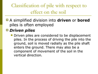 Classification of pile with respect to
effect on the soil
A simplified division into driven or bored
piles is often employed
 Driven piles




Driven piles are considered to be displacement
piles. In the process of driving the pile into the
ground, soil is moved radially as the pile shaft
enters the ground. There may also be a
component of movement of the soil in the
vertical direction.

 