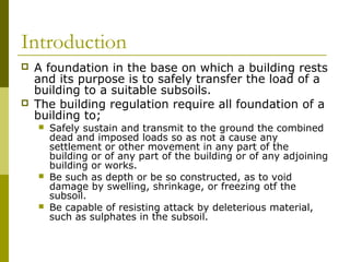 Introduction




A foundation in the base on which a building rests
and its purpose is to safely transfer the load of a
building to a suitable subsoils.
The building regulation require all foundation of a
building to;






Safely sustain and transmit to the ground the combined
dead and imposed loads so as not a cause any
settlement or other movement in any part of the
building or of any part of the building or of any adjoining
building or works.
Be such as depth or be so constructed, as to void
damage by swelling, shrinkage, or freezing otf the
subsoil.
Be capable of resisting attack by deleterious material,
such as sulphates in the subsoil.

 