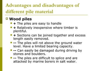 Advantages and disadvantages of
different pile material


Wood piles







+ The piles are easy to handle
+ Relatively inexpensive where timber is
plentiful.
+ Sections can be joined together and excess
length easily removed.
-- The piles will rot above the ground water
level. Have a limited bearing capacity.
-- Can easily be damaged during driving by
stones and boulders.
-- The piles are difficult to splice and are
attacked by marine borers in salt water.

 