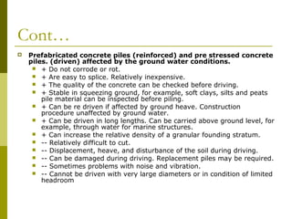 Cont…


Prefabricated concrete piles (reinforced) and pre stressed concrete
piles. (driven) affected by the ground water conditions.
 + Do not corrode or rot.
 + Are easy to splice. Relatively inexpensive.
 + The quality of the concrete can be checked before driving.
 + Stable in squeezing ground, for example, soft clays, silts and peats
pile material can be inspected before piling.
 + Can be re driven if affected by ground heave. Construction
procedure unaffected by ground water.
 + Can be driven in long lengths. Can be carried above ground level, for
example, through water for marine structures.
 + Can increase the relative density of a granular founding stratum.
 -- Relatively difficult to cut.
 -- Displacement, heave, and disturbance of the soil during driving.
 -- Can be damaged during driving. Replacement piles may be required.
 -- Sometimes problems with noise and vibration.
 -- Cannot be driven with very large diameters or in condition of limited
headroom

 