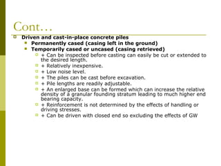 Cont…


Driven and cast-in-place concrete piles
 Permanently cased (casing left in the ground)
 Temporarily cased or uncased (casing retrieved)
 + Can be inspected before casting can easily be cut or extended to
the desired length.
 + Relatively inexpensive.
 + Low noise level.
 + The piles can be cast before excavation.
 + Pile lengths are readily adjustable.
 + An enlarged base can be formed which can increase the relative
density of a granular founding stratum leading to much higher end
bearing capacity.
 + Reinforcement is not determined by the effects of handling or
driving stresses.
 + Can be driven with closed end so excluding the effects of GW

 