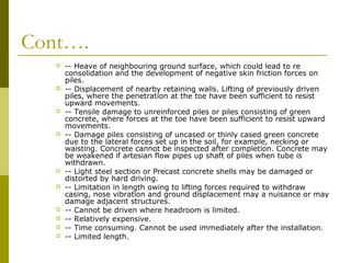 Cont….
















-- Heave of neighbouring ground surface, which could lead to re
consolidation and the development of negative skin friction forces on
piles.
-- Displacement of nearby retaining walls. Lifting of previously driven
piles, where the penetration at the toe have been sufficient to resist
upward movements.
-- Tensile damage to unreinforced piles or piles consisting of green
concrete, where forces at the toe have been sufficient to resist upward
movements.
-- Damage piles consisting of uncased or thinly cased green concrete
due to the lateral forces set up in the soil, for example, necking or
waisting. Concrete cannot be inspected after completion. Concrete may
be weakened if artesian flow pipes up shaft of piles when tube is
withdrawn.
-- Light steel section or Precast concrete shells may be damaged or
distorted by hard driving.
-- Limitation in length owing to lifting forces required to withdraw
casing, nose vibration and ground displacement may a nuisance or may
damage adjacent structures.
-- Cannot be driven where headroom is limited.
-- Relatively expensive.
-- Time consuming. Cannot be used immediately after the installation.
-- Limited length.

 