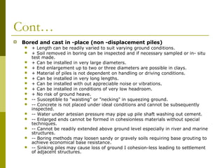 Cont…


Bored and cast in -place (non -displacement piles)

















+ Length can be readily varied to suit varying ground conditions.
+ Soil removed in boring can be inspected and if necessary sampled or in- situ
test made.
+ Can be installed in very large diameters.
+ End enlargement up to two or three diameters are possible in clays.
+ Material of piles is not dependent on handling or driving conditions.
+ Can be installed in very long lengths.
+ Can be installed with out appreciable noise or vibrations.
+ Can be installed in conditions of very low headroom.
+ No risk of ground heave.
-- Susceptible to "waisting" or "necking" in squeezing ground.
-- Concrete is not placed under ideal conditions and cannot be subsequently
inspected.
-- Water under artesian pressure may pipe up pile shaft washing out cement.
-- Enlarged ends cannot be formed in cohesionless materials without special
techniques.
-- Cannot be readily extended above ground level especially in river and marine
structures.
-- Boring methods may loosen sandy or gravely soils requiring base grouting to
achieve economical base resistance.
-- Sinking piles may cause loss of ground I cohesion-less leading to settlement
of adjacent structures.

 
