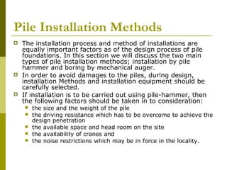 Pile Installation Methods






The installation process and method of installations are
equally important factors as of the design process of pile
foundations. In this section we will discuss the two main
types of pile installation methods; installation by pile
hammer and boring by mechanical auger.
In order to avoid damages to the piles, during design,
installation Methods and installation equipment should be
carefully selected.
If installation is to be carried out using pile-hammer, then
the following factors should be taken in to consideration:






the size and the weight of the pile
the driving resistance which has to be overcome to achieve the
design penetration
the available space and head room on the site
the availability of cranes and
the noise restrictions which may be in force in the locality.

 