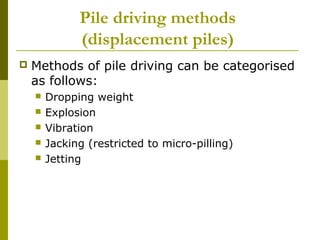 Pile driving methods
(displacement piles)


Methods of pile driving can be categorised
as follows:






Dropping weight
Explosion
Vibration
Jacking (restricted to micro-pilling)
Jetting

 