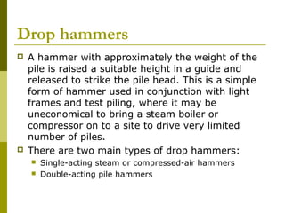 Drop hammers




A hammer with approximately the weight of the
pile is raised a suitable height in a guide and
released to strike the pile head. This is a simple
form of hammer used in conjunction with light
frames and test piling, where it may be
uneconomical to bring a steam boiler or
compressor on to a site to drive very limited
number of piles.
There are two main types of drop hammers:



Single-acting steam or compressed-air hammers
Double-acting pile hammers

 