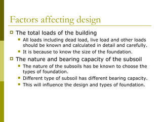 Factors affecting design


The total loads of the building






All loads including dead load, live load and other loads
should be known and calculated in detail and carefully.
It is because to know the size of the foundation.

The nature and bearing capacity of the subsoil





The nature of the subsoils has be known to choose the
types of foundation.
Different type of subsoil has different bearing capacity.
This will influence the design and types of foundation.

 