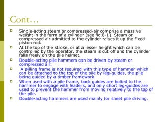 Cont…











Single-acting steam or compressed-air comprise a massive
weight in the form of a cylinder (see fig.8-1). Steam or
compressed air admitted to the cylinder raises it up the fixed
piston rod.
At the top of the stroke, or at a lesser height which can be
controlled by the operator, the steam is cut off and the cylinder
falls freely on the pile helmet.
Double-acting pile hammers can be driven by steam or
compressed air.
A pilling frame is not required with this type of hammer which
can be attached to the top of the pile by leg-guides, the pile
being guided by a timber framework.
When used with a pile frame, back guides are bolted to the
hammer to engage with leaders, and only short leg-guides are
used to prevent the hammer from moving relatively to the top of
the pile.
Double-acting hammers are used mainly for sheet pile driving.

 