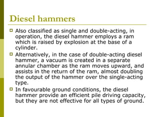 Diesel hammers






Also classified as single and double-acting, in
operation, the diesel hammer employs a ram
which is raised by explosion at the base of a
cylinder.
Alternatively, in the case of double-acting diesel
hammer, a vacuum is created in a separate
annular chamber as the ram moves upward, and
assists in the return of the ram, almost doubling
the output of the hammer over the single-acting
type.
In favourable ground conditions, the diesel
hammer provide an efficient pile driving capacity,
but they are not effective for all types of ground.

 