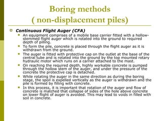 Boring methods
( non-displacement piles)


Continuous Flight Auger (CFA)











An equipment comprises of a mobile base carrier fitted with a hollowstemmed flight auger which is rotated into the ground to required
depth of pilling.
To form the pile, concrete is placed through the flight auger as it is
withdrawn from the ground.
The auger is fitted with protective cap on the outlet at the base of the
central tube and is rotated into the ground by the top mounted rotary
hydraulic motor which runs on a carrier attached to the mast.
On reaching the required depth, highly workable concrete is pumped
through the hollow stem of the auger, and under the pressure of the
concrete the protective cap is detached.
While rotating the auger in the same direction as during the boring
stage, the spoil is expelled vertically as the auger is withdrawn and the
pile is formed by filling with concrete.
In this process, it is important that rotation of the auger and flow of
concrete is matched that collapse of sides of the hole above concrete
on lower flight of auger is avoided. This may lead to voids in filled with
soil in concrete.

 