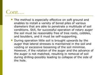 Cont…




The method is especially effective on soft ground and
enables to install a variety of bored piles of various
diameters that are able to penetrate a multitude of soil
conditions. Still, for successful operation of rotary auger
the soil must be reasonably free of tree roots, cobbles,
and boulders, and it must be self-supporting.
During operation little soil is brought upwards by the
auger that lateral stresses is maintained in the soil and
voiding or excessive loosening of the soil minimise.
However, if the rotation of the auger and the advance of
the auger is not matched, resulting in removal of soil
during drilling-possibly leading to collapse of the side of
the hole.

 