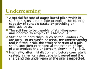 Underreaming







A special feature of auger bored piles which is
sometimes used to enable to exploit the bearing
capacity of suitable strata by providing an
enlarged base.
The soil has to be capable of standing open
unsupported to employ this technique.
Stiff and to hard clays, such as the London clay,
are ideal. In its closed position, the underreaming
tool is fitted inside the straight section of a pile
shaft, and then expanded at the bottom of the
pile to produce the underream shown in fig. 8-3.
Normally, after installation and before concrete is
casted, a man carrying cage is lowered and the
shaft and the underream of the pile is inspected.

 