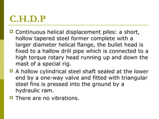 C.H.D.P






Continuous helical displacement piles: a short,
hollow tapered steel former complete with a
larger diameter helical flange, the bullet head is
fixed to a hallow drill pipe which is connected to a
high torque rotary head running up and down the
mast of a special rig.
A hollow cylindrical steel shaft sealed at the lower
end by a one-way valve and fitted with triangular
steel fins is pressed into the ground by a
hydraulic ram.
There are no vibrations.

 