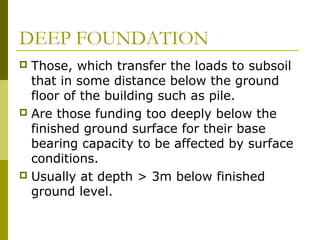 DEEP FOUNDATION
Those, which transfer the loads to subsoil
that in some distance below the ground
floor of the building such as pile.
 Are those funding too deeply below the
finished ground surface for their base
bearing capacity to be affected by surface
conditions.
 Usually at depth > 3m below finished
ground level.


 