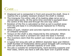 Cont…












Displaced soil is compacted in front and around the shaft. Once it
reaches the a suitably resistant stratum the shaft is rotated.
The triangular fins either side of its leading edge carve out a
conical base cavity. At the same time concrete is pumped down
the centre of the shat and through the one-way valve.
Rotation of the fins is calculated so that as soil is pushed away
from the pile base it is simultaneously replaced by in-flowing
concrete.
Rates of push, rotation and concrete injection are all controlled by
an onboard computer.
Torque on the shaft is also measured by the computer. When
torque levels reach a constant low value the base in formed.
The inventors claim that the system can install a typical pile in 12
minute.
A typical 6m long pile with an 800mm diameter base and 350mm
shaft founded on moderately dense gravel beneath soft overlaying
soils can achieve an ultimate capacity of over 200t.
The pile is suitable for embankments, hard standing supports and
floor slabs, where you have a soft silty layer over a gravel strata.

 