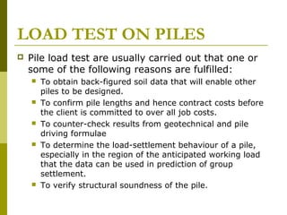 LOAD TEST ON PILES


Pile load test are usually carried out that one or
some of the following reasons are fulfilled:










To obtain back-figured soil data that will enable other
piles to be designed.
To confirm pile lengths and hence contract costs before
the client is committed to over all job costs.
To counter-check results from geotechnical and pile
driving formulae
To determine the load-settlement behaviour of a pile,
especially in the region of the anticipated working load
that the data can be used in prediction of group
settlement.
To verify structural soundness of the pile.

 