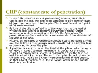 CRP (constant rate of penetration)








In the CRP (constant rate of penetration) method, test pile is
jacked into the soil, the load being adjusted to give constant rate
of downward movement to the pile. This is maintained until point
of failure is reached.
Failure of the pile is defined in to two ways that as the load at
which the pile continues to move downward without further
increase in load, or according to the BS, the load which the
penetration reaches a value equal to one-tenth of the diameter of
the pile at the base.
Fig.9-2, In the cases of where compression tests are being carried
out, the following methods are usually employed to apply the load
or downward force on the pile:
A platform is constructed on the head of the pile on which a mass
of heavy material, termed "kentledge" is placed. Or a bridge,
carried on temporary supports, is constructed over the test pile
and loaded with kentledge. The ram of a hydraulic jack, placed on
the pile head, bears on a cross-head beneath the bridge beams,
so that a total reaction equal to the weight of the bridge and its
load may be obtained.

 