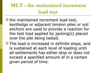 MLT - the maintained increment
load test
the maintained increment load test,
kentledge or adjacent tension piles or soil
anchors are used to provide a reaction for
the test load applied by jacking(s) placed
over the pile being tested.
 The load is increased in definite steps, and
is sustained at each level of loading until
all settlements has either stop or does not
exceed a specified amount of in a certain
given period of time.


 
