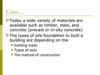 Cont…
Today a wide variety of materials are
available such as timber, steel, and
concrete (precast or in-situ concrete)
 The types of pile foundation to built a
building are depending on the






building loads
Types of soils
The method of construction

 