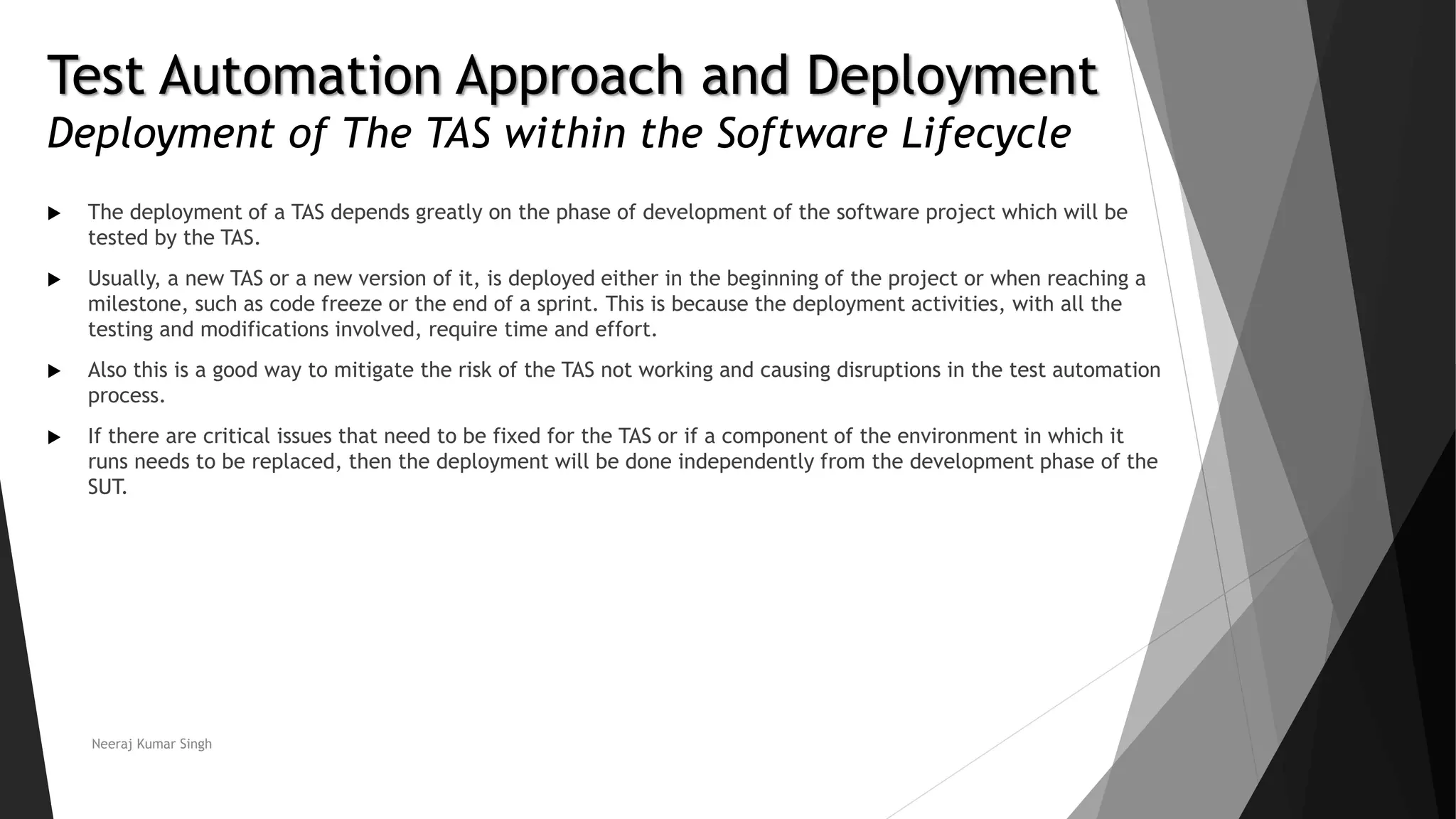 Test Automation Approach and Deployment
Deployment of The TAS within the Software Lifecycle
 The deployment of a TAS depends greatly on the phase of development of the software project which will be
tested by the TAS.
 Usually, a new TAS or a new version of it, is deployed either in the beginning of the project or when reaching a
milestone, such as code freeze or the end of a sprint. This is because the deployment activities, with all the
testing and modifications involved, require time and effort.
 Also this is a good way to mitigate the risk of the TAS not working and causing disruptions in the test automation
process.
 If there are critical issues that need to be fixed for the TAS or if a component of the environment in which it
runs needs to be replaced, then the deployment will be done independently from the development phase of the
SUT.
Neeraj Kumar Singh
 