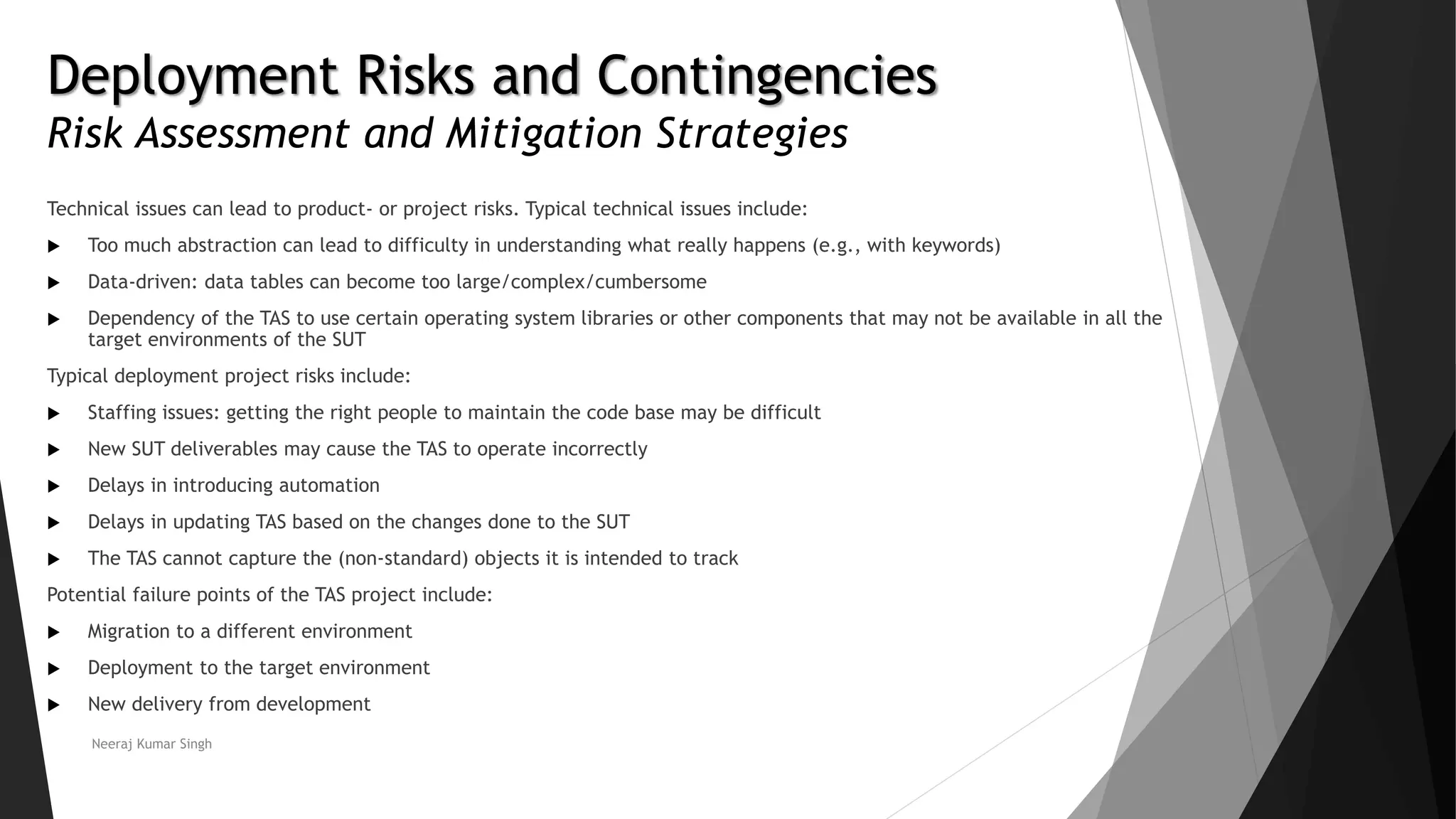 Deployment Risks and Contingencies
Risk Assessment and Mitigation Strategies
Technical issues can lead to product- or project risks. Typical technical issues include:
 Too much abstraction can lead to difficulty in understanding what really happens (e.g., with keywords)
 Data-driven: data tables can become too large/complex/cumbersome
 Dependency of the TAS to use certain operating system libraries or other components that may not be available in all the
target environments of the SUT
Typical deployment project risks include:
 Staffing issues: getting the right people to maintain the code base may be difficult
 New SUT deliverables may cause the TAS to operate incorrectly
 Delays in introducing automation
 Delays in updating TAS based on the changes done to the SUT
 The TAS cannot capture the (non-standard) objects it is intended to track
Potential failure points of the TAS project include:
 Migration to a different environment
 Deployment to the target environment
 New delivery from development
Neeraj Kumar Singh
 