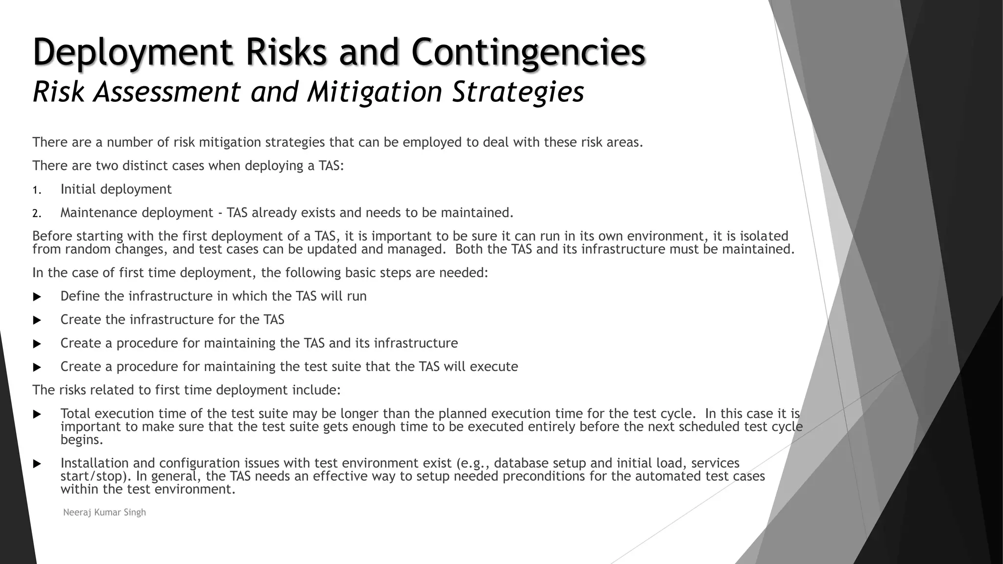 Deployment Risks and Contingencies
Risk Assessment and Mitigation Strategies
There are a number of risk mitigation strategies that can be employed to deal with these risk areas.
There are two distinct cases when deploying a TAS:
1. Initial deployment
2. Maintenance deployment - TAS already exists and needs to be maintained.
Before starting with the first deployment of a TAS, it is important to be sure it can run in its own environment, it is isolated
from random changes, and test cases can be updated and managed. Both the TAS and its infrastructure must be maintained.
In the case of first time deployment, the following basic steps are needed:
 Define the infrastructure in which the TAS will run
 Create the infrastructure for the TAS
 Create a procedure for maintaining the TAS and its infrastructure
 Create a procedure for maintaining the test suite that the TAS will execute
The risks related to first time deployment include:
 Total execution time of the test suite may be longer than the planned execution time for the test cycle. In this case it is
important to make sure that the test suite gets enough time to be executed entirely before the next scheduled test cycle
begins.
 Installation and configuration issues with test environment exist (e.g., database setup and initial load, services
start/stop). In general, the TAS needs an effective way to setup needed preconditions for the automated test cases
within the test environment.
Neeraj Kumar Singh
 