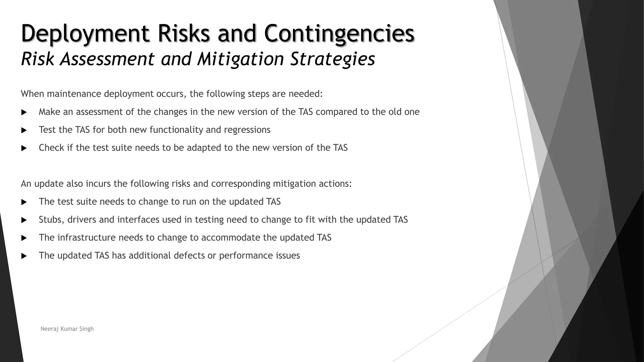 Deployment Risks and Contingencies
Risk Assessment and Mitigation Strategies
When maintenance deployment occurs, the following steps are needed:
 Make an assessment of the changes in the new version of the TAS compared to the old one
 Test the TAS for both new functionality and regressions
 Check if the test suite needs to be adapted to the new version of the TAS
An update also incurs the following risks and corresponding mitigation actions:
 The test suite needs to change to run on the updated TAS
 Stubs, drivers and interfaces used in testing need to change to fit with the updated TAS
 The infrastructure needs to change to accommodate the updated TAS
 The updated TAS has additional defects or performance issues
Neeraj Kumar Singh
 