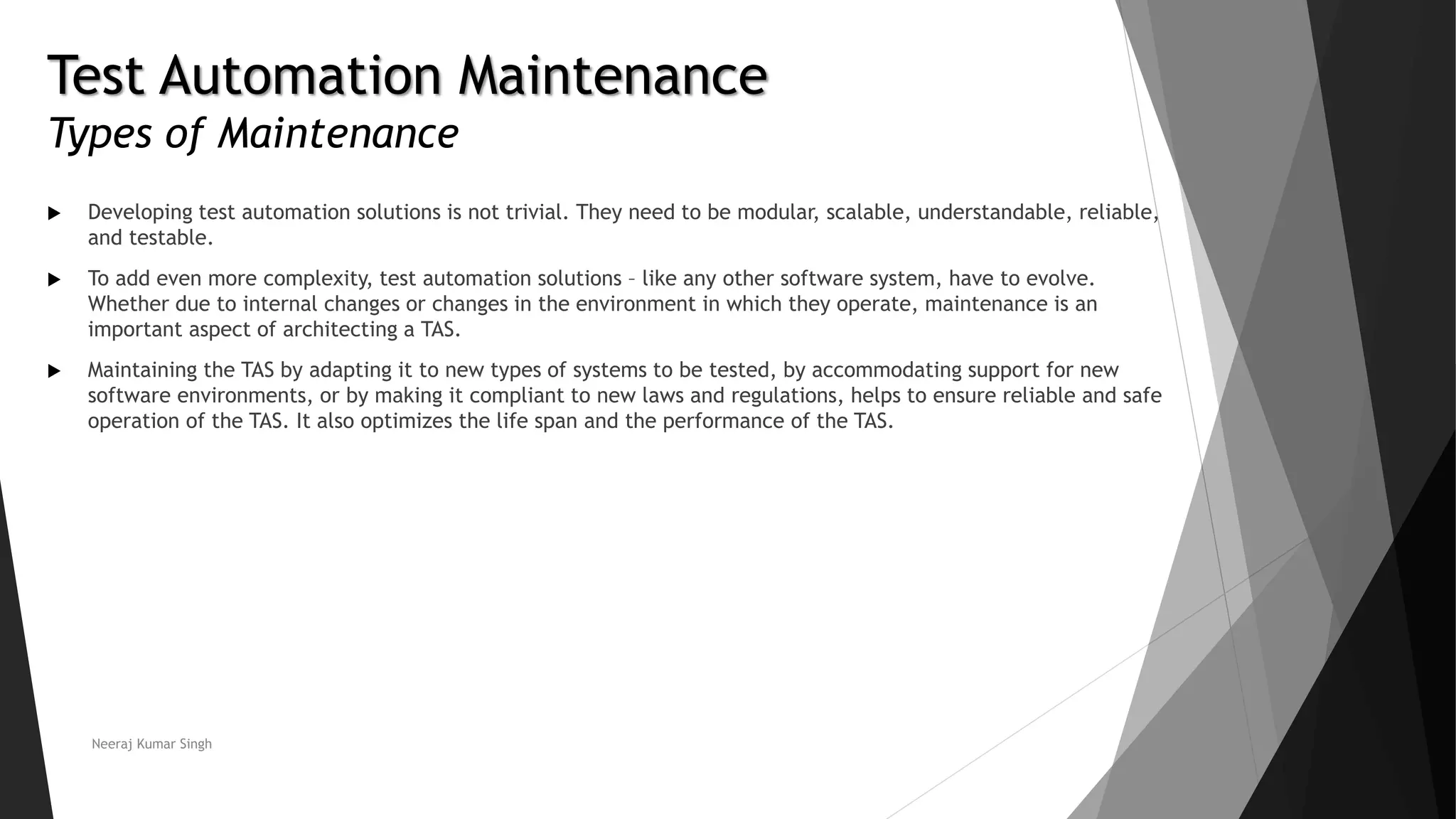 Test Automation Maintenance
Types of Maintenance
 Developing test automation solutions is not trivial. They need to be modular, scalable, understandable, reliable,
and testable.
 To add even more complexity, test automation solutions – like any other software system, have to evolve.
Whether due to internal changes or changes in the environment in which they operate, maintenance is an
important aspect of architecting a TAS.
 Maintaining the TAS by adapting it to new types of systems to be tested, by accommodating support for new
software environments, or by making it compliant to new laws and regulations, helps to ensure reliable and safe
operation of the TAS. It also optimizes the life span and the performance of the TAS.
Neeraj Kumar Singh
 