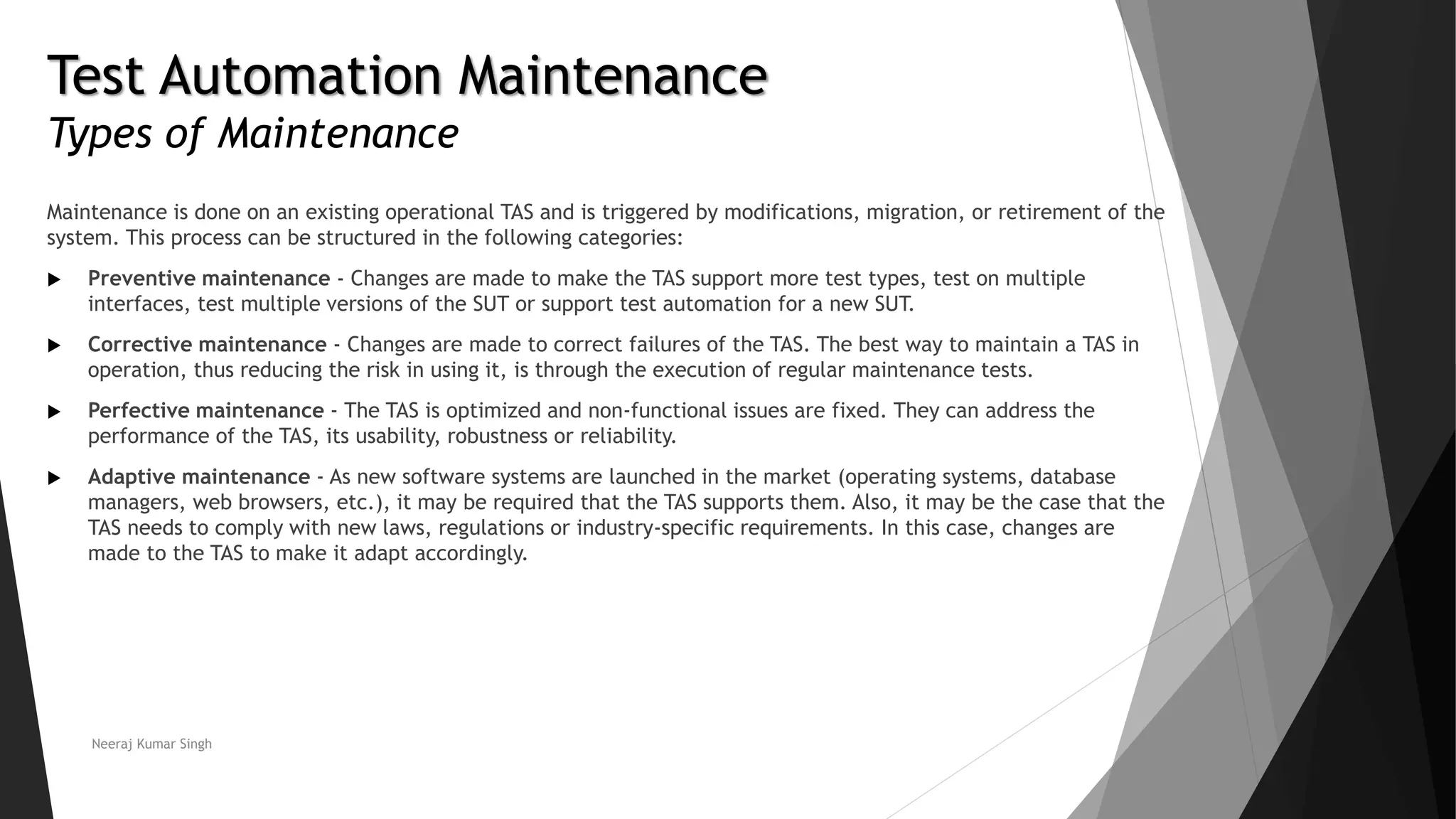 Test Automation Maintenance
Types of Maintenance
Maintenance is done on an existing operational TAS and is triggered by modifications, migration, or retirement of the
system. This process can be structured in the following categories:
 Preventive maintenance - Changes are made to make the TAS support more test types, test on multiple
interfaces, test multiple versions of the SUT or support test automation for a new SUT.
 Corrective maintenance - Changes are made to correct failures of the TAS. The best way to maintain a TAS in
operation, thus reducing the risk in using it, is through the execution of regular maintenance tests.
 Perfective maintenance - The TAS is optimized and non-functional issues are fixed. They can address the
performance of the TAS, its usability, robustness or reliability.
 Adaptive maintenance - As new software systems are launched in the market (operating systems, database
managers, web browsers, etc.), it may be required that the TAS supports them. Also, it may be the case that the
TAS needs to comply with new laws, regulations or industry-specific requirements. In this case, changes are
made to the TAS to make it adapt accordingly.
Neeraj Kumar Singh
 