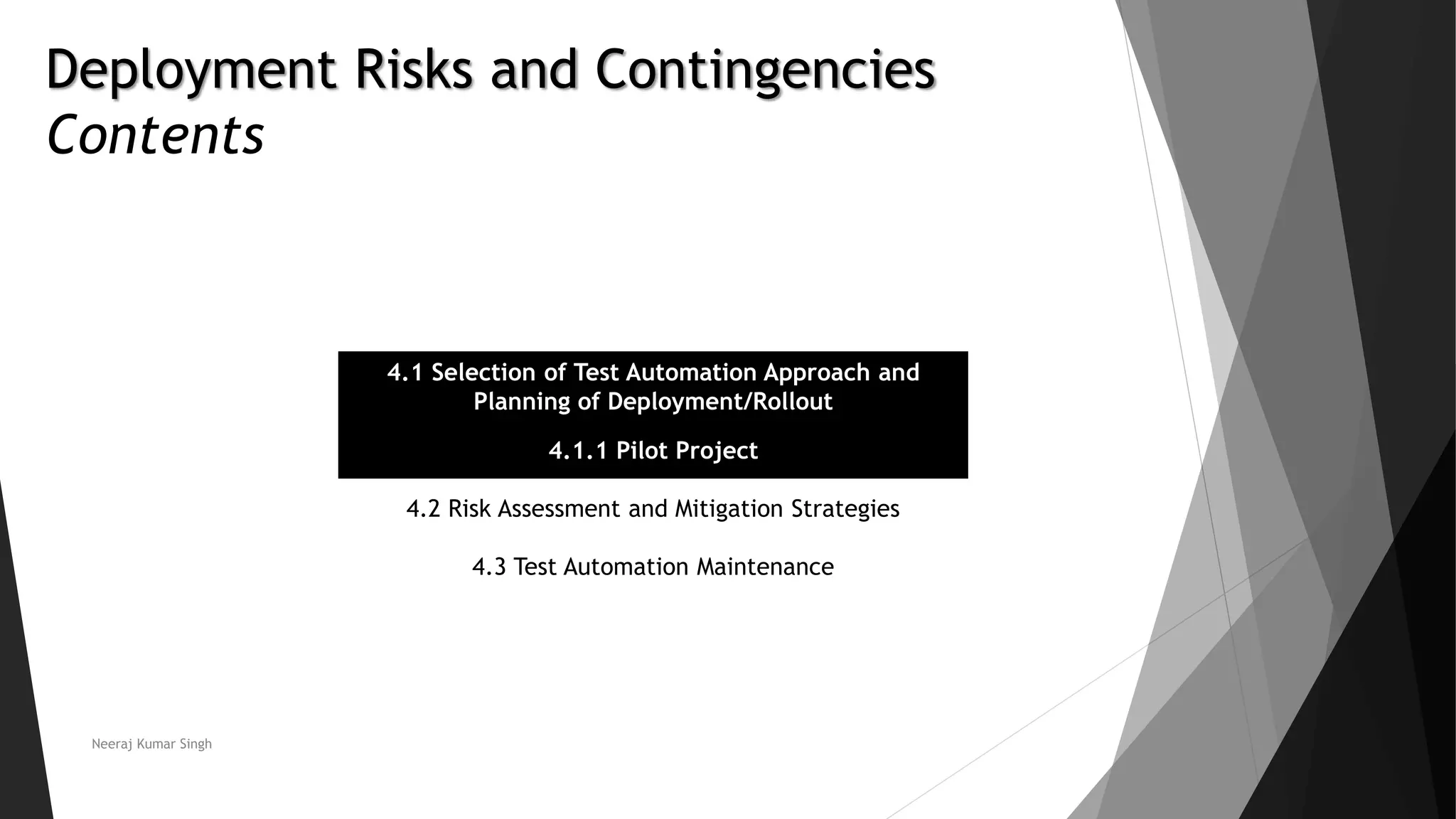 Deployment Risks and Contingencies
Contents
4.1 Selection of Test Automation Approach and
Planning of Deployment/Rollout
4.1.1 Pilot Project
4.2 Risk Assessment and Mitigation Strategies
4.3 Test Automation Maintenance
Neeraj Kumar Singh
 