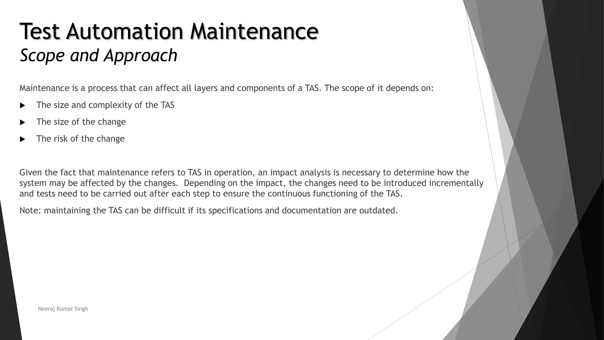 Test Automation Maintenance
Scope and Approach
Maintenance is a process that can affect all layers and components of a TAS. The scope of it depends on:
 The size and complexity of the TAS
 The size of the change
 The risk of the change
Given the fact that maintenance refers to TAS in operation, an impact analysis is necessary to determine how the
system may be affected by the changes. Depending on the impact, the changes need to be introduced incrementally
and tests need to be carried out after each step to ensure the continuous functioning of the TAS.
Note: maintaining the TAS can be difficult if its specifications and documentation are outdated.
Neeraj Kumar Singh
 