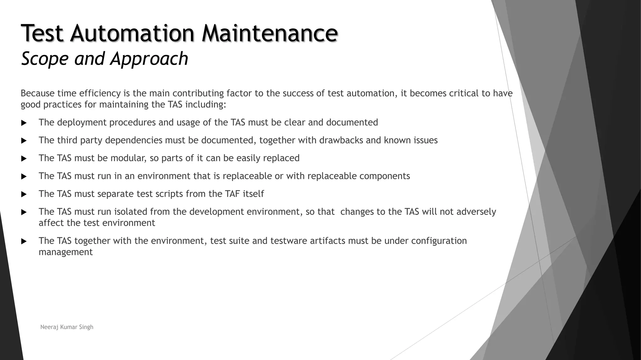 Test Automation Maintenance
Scope and Approach
Because time efficiency is the main contributing factor to the success of test automation, it becomes critical to have
good practices for maintaining the TAS including:
 The deployment procedures and usage of the TAS must be clear and documented
 The third party dependencies must be documented, together with drawbacks and known issues
 The TAS must be modular, so parts of it can be easily replaced
 The TAS must run in an environment that is replaceable or with replaceable components
 The TAS must separate test scripts from the TAF itself
 The TAS must run isolated from the development environment, so that changes to the TAS will not adversely
affect the test environment
 The TAS together with the environment, test suite and testware artifacts must be under configuration
management
Neeraj Kumar Singh
 