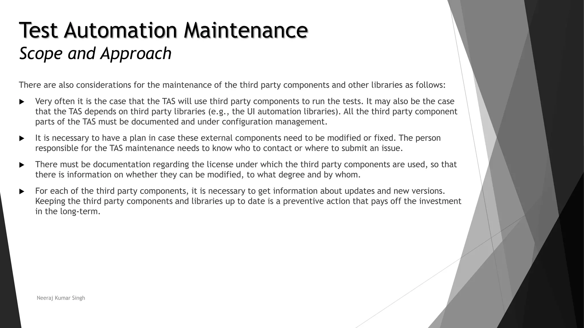 Test Automation Maintenance
Scope and Approach
There are also considerations for the maintenance of the third party components and other libraries as follows:
 Very often it is the case that the TAS will use third party components to run the tests. It may also be the case
that the TAS depends on third party libraries (e.g., the UI automation libraries). All the third party component
parts of the TAS must be documented and under configuration management.
 It is necessary to have a plan in case these external components need to be modified or fixed. The person
responsible for the TAS maintenance needs to know who to contact or where to submit an issue.
 There must be documentation regarding the license under which the third party components are used, so that
there is information on whether they can be modified, to what degree and by whom.
 For each of the third party components, it is necessary to get information about updates and new versions.
Keeping the third party components and libraries up to date is a preventive action that pays off the investment
in the long-term.
Neeraj Kumar Singh
 
