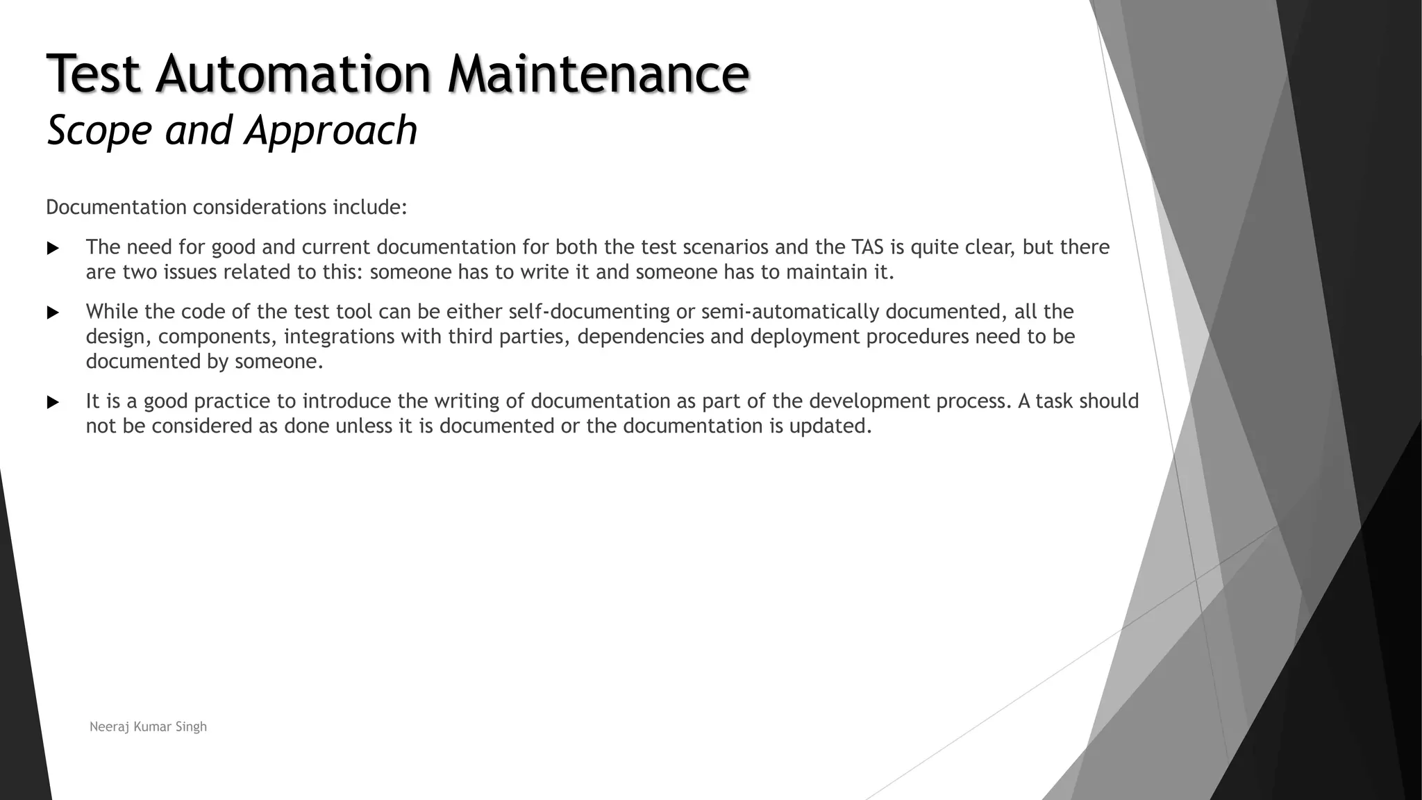 Test Automation Maintenance
Scope and Approach
Documentation considerations include:
 The need for good and current documentation for both the test scenarios and the TAS is quite clear, but there
are two issues related to this: someone has to write it and someone has to maintain it.
 While the code of the test tool can be either self-documenting or semi-automatically documented, all the
design, components, integrations with third parties, dependencies and deployment procedures need to be
documented by someone.
 It is a good practice to introduce the writing of documentation as part of the development process. A task should
not be considered as done unless it is documented or the documentation is updated.
Neeraj Kumar Singh
 