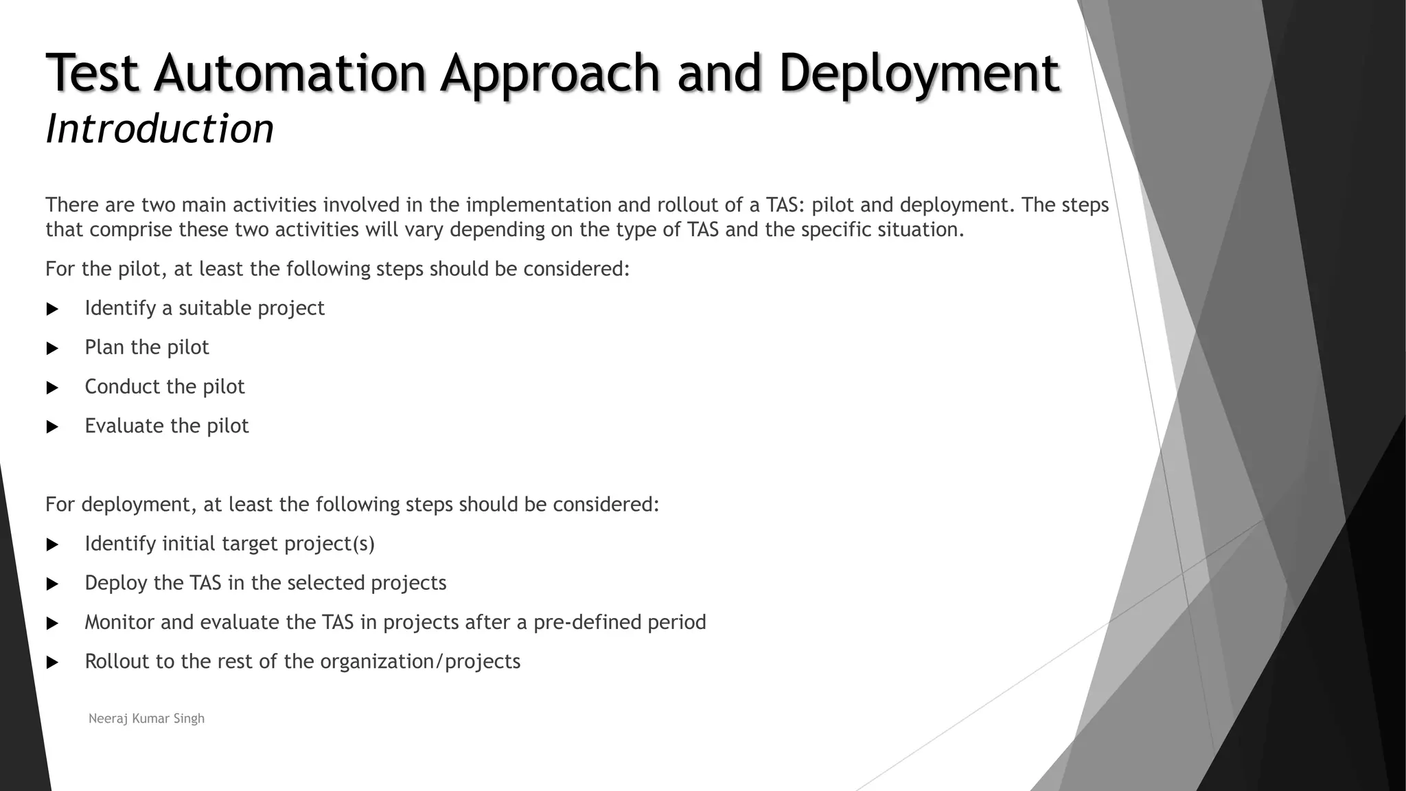 Test Automation Approach and Deployment
Introduction
There are two main activities involved in the implementation and rollout of a TAS: pilot and deployment. The steps
that comprise these two activities will vary depending on the type of TAS and the specific situation.
For the pilot, at least the following steps should be considered:
 Identify a suitable project
 Plan the pilot
 Conduct the pilot
 Evaluate the pilot
For deployment, at least the following steps should be considered:
 Identify initial target project(s)
 Deploy the TAS in the selected projects
 Monitor and evaluate the TAS in projects after a pre-defined period
 Rollout to the rest of the organization/projects
Neeraj Kumar Singh
 