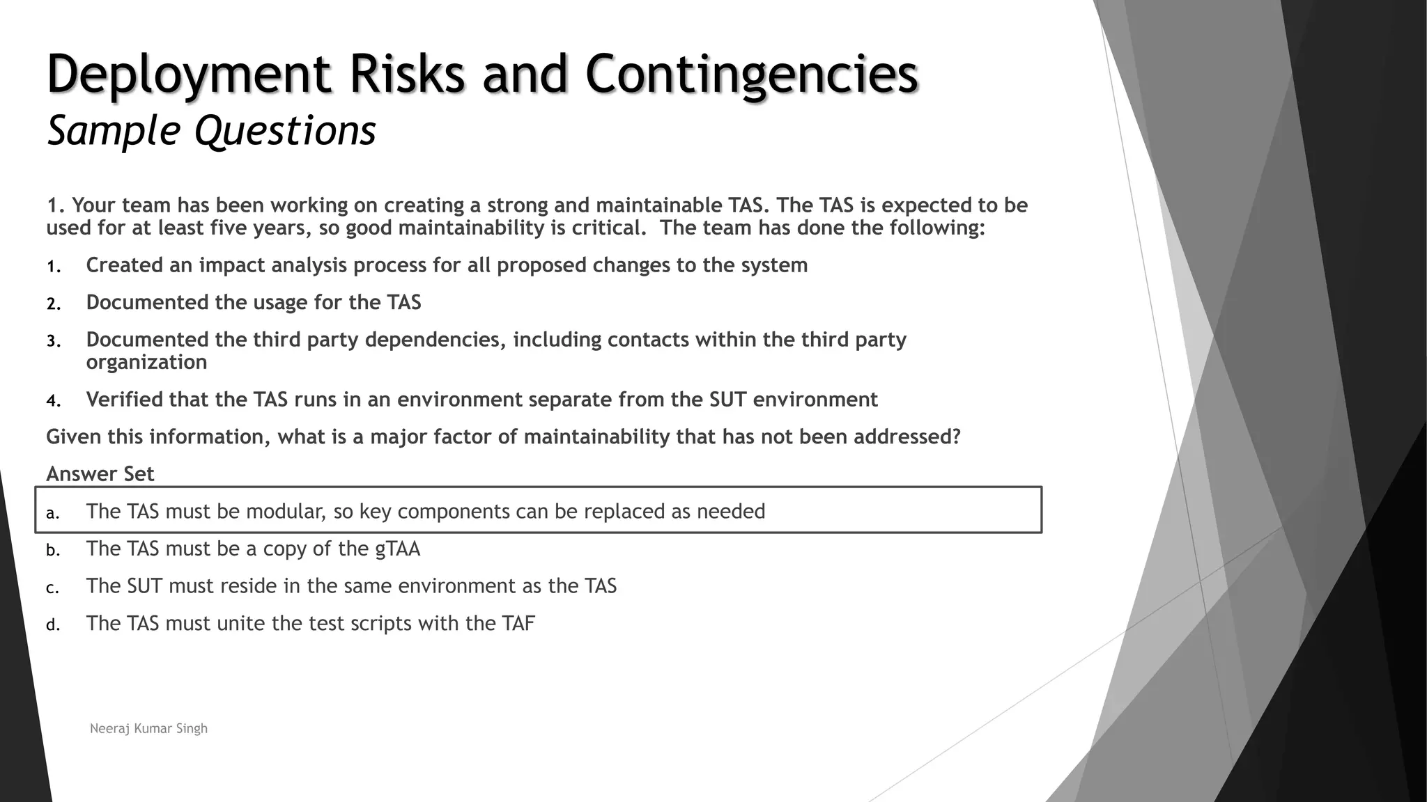 Deployment Risks and Contingencies
Sample Questions
1. Your team has been working on creating a strong and maintainable TAS. The TAS is expected to be
used for at least five years, so good maintainability is critical. The team has done the following:
1. Created an impact analysis process for all proposed changes to the system
2. Documented the usage for the TAS
3. Documented the third party dependencies, including contacts within the third party
organization
4. Verified that the TAS runs in an environment separate from the SUT environment
Given this information, what is a major factor of maintainability that has not been addressed?
Answer Set
a. The TAS must be modular, so key components can be replaced as needed
b. The TAS must be a copy of the gTAA
c. The SUT must reside in the same environment as the TAS
d. The TAS must unite the test scripts with the TAF
Neeraj Kumar Singh
 