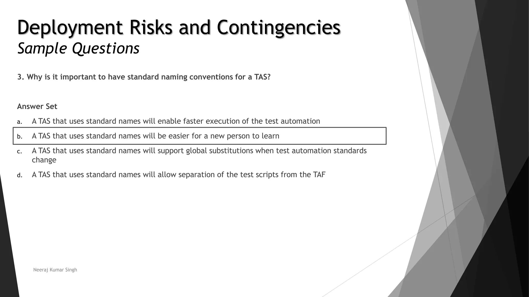 Deployment Risks and Contingencies
Sample Questions
3. Why is it important to have standard naming conventions for a TAS?
Answer Set
a. A TAS that uses standard names will enable faster execution of the test automation
b. A TAS that uses standard names will be easier for a new person to learn
c. A TAS that uses standard names will support global substitutions when test automation standards
change
d. A TAS that uses standard names will allow separation of the test scripts from the TAF
Neeraj Kumar Singh
 