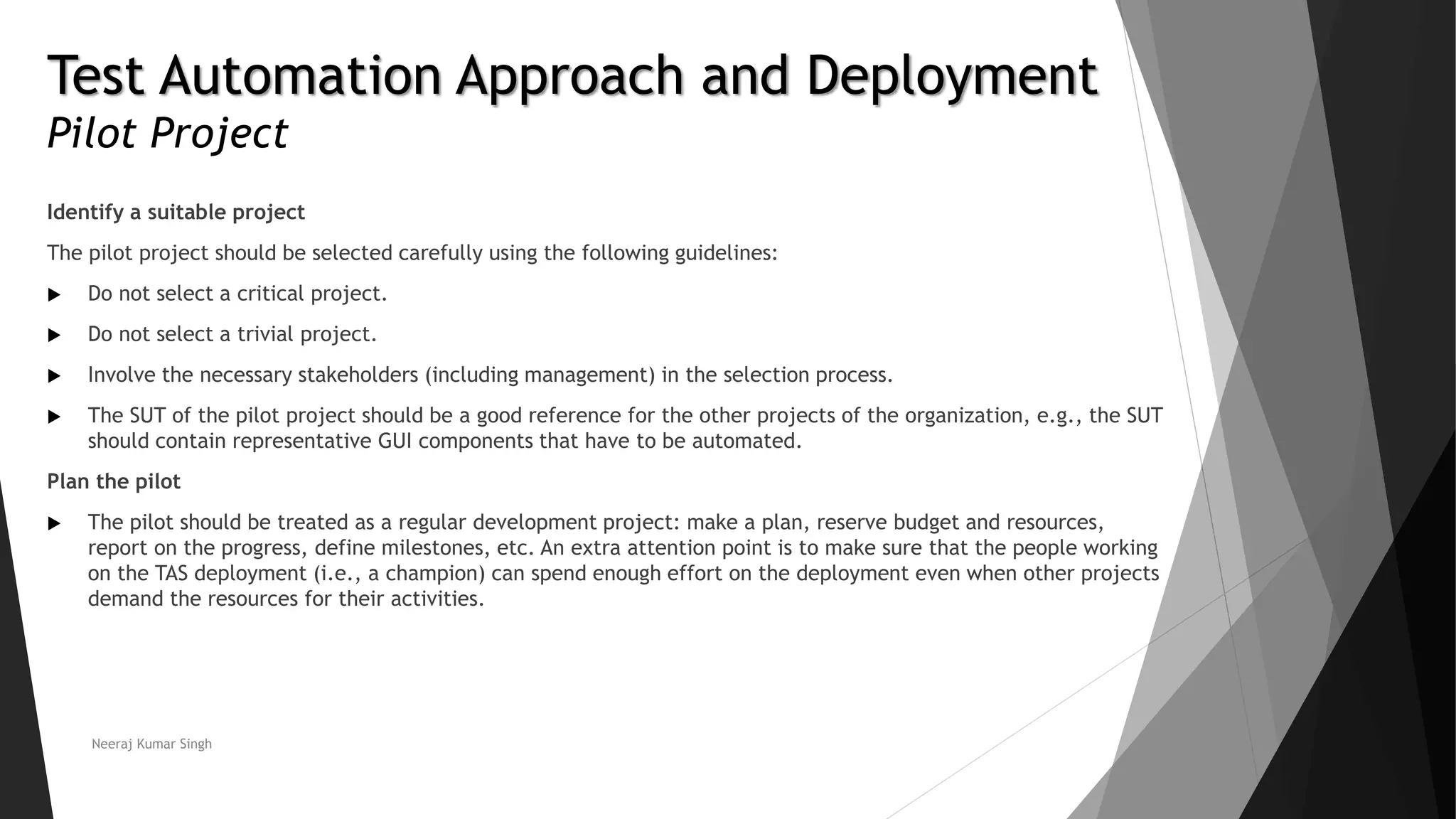 Test Automation Approach and Deployment
Pilot Project
Identify a suitable project
The pilot project should be selected carefully using the following guidelines:
 Do not select a critical project.
 Do not select a trivial project.
 Involve the necessary stakeholders (including management) in the selection process.
 The SUT of the pilot project should be a good reference for the other projects of the organization, e.g., the SUT
should contain representative GUI components that have to be automated.
Plan the pilot
 The pilot should be treated as a regular development project: make a plan, reserve budget and resources,
report on the progress, define milestones, etc. An extra attention point is to make sure that the people working
on the TAS deployment (i.e., a champion) can spend enough effort on the deployment even when other projects
demand the resources for their activities.
Neeraj Kumar Singh
 