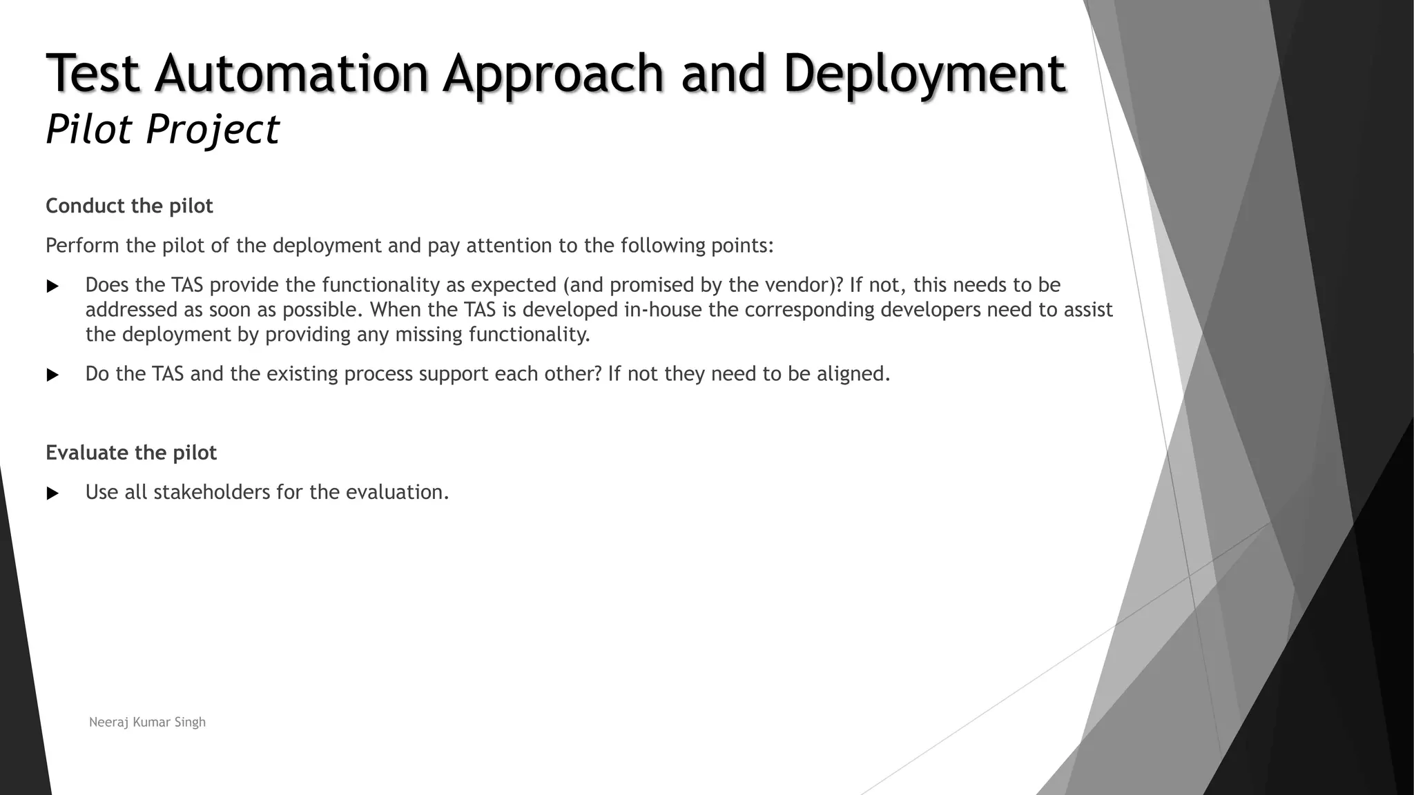 Test Automation Approach and Deployment
Pilot Project
Conduct the pilot
Perform the pilot of the deployment and pay attention to the following points:
 Does the TAS provide the functionality as expected (and promised by the vendor)? If not, this needs to be
addressed as soon as possible. When the TAS is developed in-house the corresponding developers need to assist
the deployment by providing any missing functionality.
 Do the TAS and the existing process support each other? If not they need to be aligned.
Evaluate the pilot
 Use all stakeholders for the evaluation.
Neeraj Kumar Singh
 