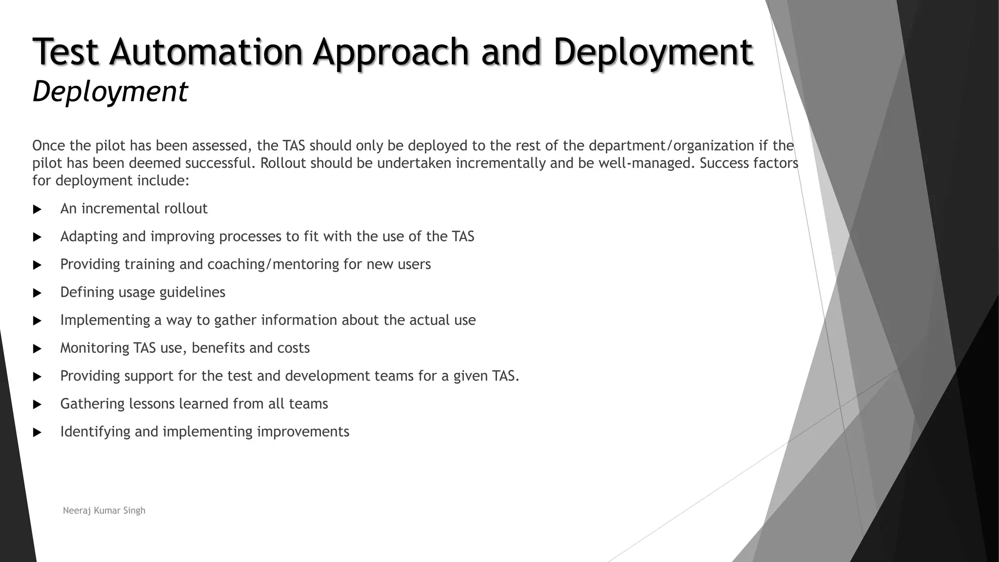Test Automation Approach and Deployment
Deployment
Once the pilot has been assessed, the TAS should only be deployed to the rest of the department/organization if the
pilot has been deemed successful. Rollout should be undertaken incrementally and be well-managed. Success factors
for deployment include:
 An incremental rollout
 Adapting and improving processes to fit with the use of the TAS
 Providing training and coaching/mentoring for new users
 Defining usage guidelines
 Implementing a way to gather information about the actual use
 Monitoring TAS use, benefits and costs
 Providing support for the test and development teams for a given TAS.
 Gathering lessons learned from all teams
 Identifying and implementing improvements
Neeraj Kumar Singh
 