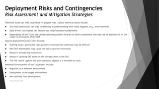 Deployment Risks and Contingencies
Risk Assessment and Mitigation Strategies
Technical issues can lead to product- or project risks. Typical technical issues include:
 Too much abstraction can lead to difficulty in understanding what really happens (e.g., with keywords)
 Data-driven: data tables can become too large/complex/cumbersome
 Dependency of the TAS to use certain operating system libraries or other components that may not be available in all the
target environments of the SUT
Typical deployment project risks include:
 Staffing issues: getting the right people to maintain the code base may be difficult
 New SUT deliverables may cause the TAS to operate incorrectly
 Delays in introducing automation
 Delays in updating TAS based on the changes done to the SUT
 The TAS cannot capture the (non-standard) objects it is intended to track
Potential failure points of the TAS project include:
 Migration to a different environment
 Deployment to the target environment
 New delivery from development
Neeraj Kumar Singh
 