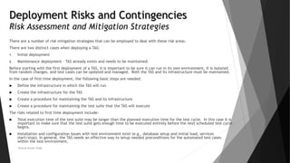 Deployment Risks and Contingencies
Risk Assessment and Mitigation Strategies
There are a number of risk mitigation strategies that can be employed to deal with these risk areas.
There are two distinct cases when deploying a TAS:
1. Initial deployment
2. Maintenance deployment - TAS already exists and needs to be maintained.
Before starting with the first deployment of a TAS, it is important to be sure it can run in its own environment, it is isolated
from random changes, and test cases can be updated and managed. Both the TAS and its infrastructure must be maintained.
In the case of first time deployment, the following basic steps are needed:
 Define the infrastructure in which the TAS will run
 Create the infrastructure for the TAS
 Create a procedure for maintaining the TAS and its infrastructure
 Create a procedure for maintaining the test suite that the TAS will execute
The risks related to first time deployment include:
 Total execution time of the test suite may be longer than the planned execution time for the test cycle. In this case it is
important to make sure that the test suite gets enough time to be executed entirely before the next scheduled test cycle
begins.
 Installation and configuration issues with test environment exist (e.g., database setup and initial load, services
start/stop). In general, the TAS needs an effective way to setup needed preconditions for the automated test cases
within the test environment.
Neeraj Kumar Singh
 