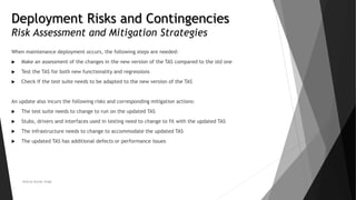 Deployment Risks and Contingencies
Risk Assessment and Mitigation Strategies
When maintenance deployment occurs, the following steps are needed:
 Make an assessment of the changes in the new version of the TAS compared to the old one
 Test the TAS for both new functionality and regressions
 Check if the test suite needs to be adapted to the new version of the TAS
An update also incurs the following risks and corresponding mitigation actions:
 The test suite needs to change to run on the updated TAS
 Stubs, drivers and interfaces used in testing need to change to fit with the updated TAS
 The infrastructure needs to change to accommodate the updated TAS
 The updated TAS has additional defects or performance issues
Neeraj Kumar Singh
 