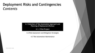 Deployment Risks and Contingencies
Contents
4.1 Selection of Test Automation Approach and
Planning of Deployment/Rollout
4.1.1 Pilot Project
4.2 Risk Assessment and Mitigation Strategies
4.3 Test Automation Maintenance
Neeraj Kumar Singh
 