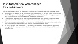 Test Automation Maintenance
Scope and Approach
There are also considerations for the maintenance of the third party components and other libraries as follows:
 Very often it is the case that the TAS will use third party components to run the tests. It may also be the case
that the TAS depends on third party libraries (e.g., the UI automation libraries). All the third party component
parts of the TAS must be documented and under configuration management.
 It is necessary to have a plan in case these external components need to be modified or fixed. The person
responsible for the TAS maintenance needs to know who to contact or where to submit an issue.
 There must be documentation regarding the license under which the third party components are used, so that
there is information on whether they can be modified, to what degree and by whom.
 For each of the third party components, it is necessary to get information about updates and new versions.
Keeping the third party components and libraries up to date is a preventive action that pays off the investment
in the long-term.
Neeraj Kumar Singh
 